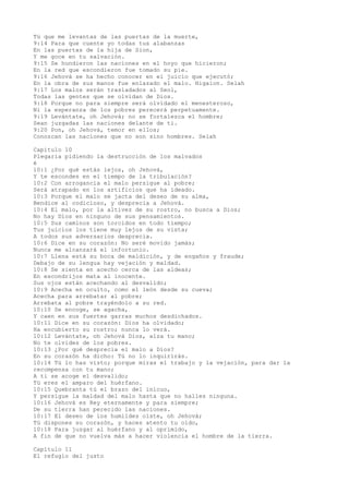 Tú que me levantas de las puertas de la muerte,
9:14 Para que cuente yo todas tus alabanzas
En las puertas de la hija de Sion,
Y me goce en tu salvación.
9:15 Se hundieron las naciones en el hoyo que hicieron;
En la red que escondieron fue tomado su pie.
9:16 Jehová se ha hecho conocer en el juicio que ejecutó;
En la obra de sus manos fue enlazado el malo. Higaion. Selah
9:17 Los malos serán trasladados al Seol,
Todas las gentes que se olvidan de Dios.
9:18 Porque no para siempre será olvidado el menesteroso,
Ni la esperanza de los pobres perecerá perpetuamente.
9:19 Levántate, oh Jehová; no se fortalezca el hombre;
Sean juzgadas las naciones delante de ti.
9:20 Pon, oh Jehová, temor en ellos;
Conozcan las naciones que no son sino hombres. Selah
Capítulo 10
Plegaria pidiendo la destrucción de los malvados
é
10:1 ¿Por qué estás lejos, oh Jehová,
Y te escondes en el tiempo de la tribulación?
10:2 Con arrogancia el malo persigue al pobre;
Será atrapado en los artificios que ha ideado.
10:3 Porque el malo se jacta del deseo de su alma,
Bendice al codicioso, y desprecia a Jehová.
10:4 El malo, por la altivez de su rostro, no busca a Dios;
No hay Dios en ninguno de sus pensamientos.
10:5 Sus caminos son torcidos en todo tiempo;
Tus juicios los tiene muy lejos de su vista;
A todos sus adversarios desprecia.
10:6 Dice en su corazón: No seré movido jamás;
Nunca me alcanzará el infortunio.
10:7 Llena está su boca de maldición, y de engaños y fraude;
Debajo de su lengua hay vejación y maldad.
10:8 Se sienta en acecho cerca de las aldeas;
En escondrijos mata al inocente.
Sus ojos están acechando al desvalido;
10:9 Acecha en oculto, como el león desde su cueva;
Acecha para arrebatar al pobre;
Arrebata al pobre trayéndolo a su red.
10:10 Se encoge, se agacha,
Y caen en sus fuertes garras muchos desdichados.
10:11 Dice en su corazón: Dios ha olvidado;
Ha encubierto su rostro; nunca lo verá.
10:12 Levántate, oh Jehová Dios, alza tu mano;
No te olvides de los pobres.
10:13 ¿Por qué desprecia el malo a Dios?
En su corazón ha dicho: Tú no lo inquirirás.
10:14 Tú lo has visto; porque miras el trabajo y la vejación, para dar la
recompensa con tu mano;
A ti se acoge el desvalido;
Tú eres el amparo del huérfano.
10:15 Quebranta tú el brazo del inicuo,
Y persigue la maldad del malo hasta que no halles ninguna.
10:16 Jehová es Rey eternamente y para siempre;
De su tierra han perecido las naciones.
10:17 El deseo de los humildes oíste, oh Jehová;
Tú dispones su corazón, y haces atento tu oído,
10:18 Para juzgar al huérfano y al oprimido,
A fin de que no vuelva más a hacer violencia el hombre de la tierra.
Capítulo 11
El refugio del justo
 