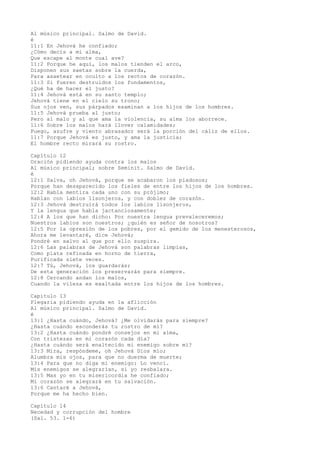 Al músico principal. Salmo de David.
é
11:1 En Jehová he confiado;
¿Cómo decís a mi alma,
Que escape al monte cual ave?
11:2 Porque he aquí, los malos tienden el arco,
Disponen sus saetas sobre la cuerda,
Para asaetear en oculto a los rectos de corazón.
11:3 Si fueren destruidos los fundamentos,
¿Qué ha de hacer el justo?
11:4 Jehová está en su santo templo;
Jehová tiene en el cielo su trono;
Sus ojos ven, sus párpados examinan a los hijos de los hombres.
11:5 Jehová prueba al justo;
Pero al malo y al que ama la violencia, su alma los aborrece.
11:6 Sobre los malos hará llover calamidades;
Fuego, azufre y viento abrasador será la porción del cáliz de ellos.
11:7 Porque Jehová es justo, y ama la justicia;
El hombre recto mirará su rostro.
Capítulo 12
Oración pidiendo ayuda contra los malos
Al músico principal; sobre Seminit. Salmo de David.
é
12:1 Salva, oh Jehová, porque se acabaron los piadosos;
Porque han desaparecido los fieles de entre los hijos de los hombres.
12:2 Habla mentira cada uno con su prójimo;
Hablan con labios lisonjeros, y con doblez de corazón.
12:3 Jehová destruirá todos los labios lisonjeros,
Y la lengua que habla jactanciosamente;
12:4 A los que han dicho: Por nuestra lengua prevaleceremos;
Nuestros labios son nuestros; ¿quién es señor de nosotros?
12:5 Por la opresión de los pobres, por el gemido de los menesterosos,
Ahora me levantaré, dice Jehová;
Pondré en salvo al que por ello suspira.
12:6 Las palabras de Jehová son palabras limpias,
Como plata refinada en horno de tierra,
Purificada siete veces.
12:7 Tú, Jehová, los guardarás;
De esta generación los preservarás para siempre.
12:8 Cercando andan los malos,
Cuando la vileza es exaltada entre los hijos de los hombres.
Capítulo 13
Plegaria pidiendo ayuda en la aflicción
Al músico principal. Salmo de David.
é
13:1 ¿Hasta cuándo, Jehová? ¿Me olvidarás para siempre?
¿Hasta cuándo esconderás tu rostro de mí?
13:2 ¿Hasta cuándo pondré consejos en mi alma,
Con tristezas en mi corazón cada día?
¿Hasta cuándo será enaltecido mi enemigo sobre mí?
13:3 Mira, respóndeme, oh Jehová Dios mío;
Alumbra mis ojos, para que no duerma de muerte;
13:4 Para que no diga mi enemigo: Lo vencí.
Mis enemigos se alegrarían, si yo resbalara.
13:5 Mas yo en tu misericordia he confiado;
Mi corazón se alegrará en tu salvación.
13:6 Cantaré a Jehová,
Porque me ha hecho bien.
Capítulo 14
Necedad y corrupción del hombre
(Sal. 53. 1-6)
 
