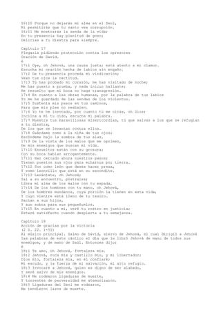 16:10 Porque no dejarás mi alma en el Seol,
Ni permitirás que tu santo vea corrupción.
16:11 Me mostrarás la senda de la vida;
En tu presencia hay plenitud de gozo;
Delicias a tu diestra para siempre.
Capítulo 17
Plegaria pidiendo protección contra los opresores
Oración de David.
é
17:1 Oye, oh Jehová, una causa justa; está atento a mi clamor.
Escucha mi oración hecha de labios sin engaño.
17:2 De tu presencia proceda mi vindicación;
Vean tus ojos la rectitud.
17:3 Tú has probado mi corazón, me has visitado de noche;
Me has puesto a prueba, y nada inicuo hallaste;
He resuelto que mi boca no haga transgresión.
17:4 En cuanto a las obras humanas, por la palabra de tus labios
Yo me he guardado de las sendas de los violentos.
17:5 Sustenta mis pasos en tus caminos,
Para que mis pies no resbalen.
17:6 Yo te he invocado, por cuanto tú me oirás, oh Dios;
Inclina a mí tu oído, escucha mi palabra.
17:7 Muestra tus maravillosas misericordias, tú que salvas a los que se refugian
a tu diestra,
De los que se levantan contra ellos.
17:8 Guárdame como a la niña de tus ojos;
Escóndeme bajo la sombra de tus alas,
17:9 De la vista de los malos que me oprimen,
De mis enemigos que buscan mi vida.
17:10 Envueltos están con su grosura;
Con su boca hablan arrogantemente.
17:11 Han cercado ahora nuestros pasos;
Tienen puestos sus ojos para echarnos por tierra.
17:12 Son como león que desea hacer presa,
Y como leoncillo que está en su escondite.
17:13 Levántate, oh Jehová;
Sal a su encuentro, póstrales;
Libra mi alma de los malos con tu espada,
17:14 De los hombres con tu mano, oh Jehová,
De los hombres mundanos, cuya porción la tienen en esta vida,
Y cuyo vientre está lleno de tu tesoro.
Sacian a sus hijos,
Y aun sobra para sus pequeñuelos.
17:15 En cuanto a mí, veré tu rostro en justicia;
Estaré satisfecho cuando despierte a tu semejanza.
Capítulo 18
Acción de gracias por la victoria
(2 S. 22. 1-51)
Al músico principal. Salmo de David, siervo de Jehová, el cual dirigió a Jehová
las palabras de este cántico el día que le libró Jehová de mano de todos sus
enemigos, y de mano de Saúl. Entonces dijo:
é
18:1 Te amo, oh Jehová, fortaleza mía.
18:2 Jehová, roca mía y castillo mío, y mi libertador;
Dios mío, fortaleza mía, en él confiaré;
Mi escudo, y la fuerza de mi salvación, mi alto refugio.
18:3 Invocaré a Jehová, quien es digno de ser alabado,
Y seré salvo de mis enemigos.
18:4 Me rodearon ligaduras de muerte,
Y torrentes de perversidad me atemorizaron.
18:5 Ligaduras del Seol me rodearon,
Me tendieron lazos de muerte.
 