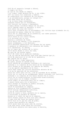 18:6 En mi angustia invoqué a Jehová,
Y clamé a mi Dios.
El oyó mi voz desde su templo,
Y mi clamor llegó delante de él, a sus oídos.
18:7 La tierra fue conmovida y tembló;
Se conmovieron los cimientos de los montes,
Y se estremecieron, porque se indignó él.
18:8 Humo subió de su nariz,
Y de su boca fuego consumidor;
Carbones fueron por él encendidos.
18:9 Inclinó los cielos, y descendió;
Y había densas tinieblas debajo de sus pies.
18:10 Cabalgó sobre un querubín, y voló;
Voló sobre las alas del viento.
18:11 Puso tinieblas por su escondedero, por cortina suya alrededor de sí;
Oscuridad de aguas, nubes de los cielos.
18:12 Por el resplandor de su presencia, sus nubes pasaron;
Granizo y carbones ardientes.
18:13 Tronó en los cielos Jehová,
Y el Altísimo dio su voz;
Granizo y carbones de fuego.
18:14 Envió sus saetas, y los dispersó;
Lanzó relámpagos, y los destruyó.
18:15 Entonces aparecieron los abismos de las aguas,
Y quedaron al descubierto los cimientos del mundo,
A tu reprensión, oh Jehová,
Por el soplo del aliento de tu nariz.
18:16 Envió desde lo alto; me tomó,
Me sacó de las muchas aguas.
18:17 Me libró de mi poderoso enemigo,
Y de los que me aborrecían; pues eran más fuertes que yo.
18:18 Me asaltaron en el día de mi quebranto,
Mas Jehová fue mi apoyo.
18:19 Me sacó a lugar espacioso;
Me libró, porque se agradó de mí.
18:20 Jehová me ha premiado conforme a mi justicia;
Conforme a la limpieza de mis manos me ha recompensado.
18:21 Porque yo he guardado los caminos de Jehová,
Y no me aparté impíamente de mi Dios.
18:22 Pues todos sus juicios estuvieron delante de mí,
Y no me he apartado de sus estatutos.
18:23 Fui recto para con él, y me he guardado de mi maldad,
18:24 Por lo cual me ha recompensado Jehová conforme a mi justicia;
Conforme a la limpieza de mis manos delante de su vista.
18:25 Con el misericordioso te mostrarás misericordioso,
Y recto para con el hombre íntegro.
18:26 Limpio te mostrarás para con el limpio,
Y severo serás para con el perverso.
18:27 Porque tú salvarás al pueblo afligido,
Y humillarás los ojos altivos.
18:28 Tú encenderás mi lámpara;
Jehová mi Dios alumbrará mis tinieblas.
18:29 Contigo desbarataré ejércitos,
Y con mi Dios asaltaré muros.
18:30 En cuanto a Dios, perfecto es su camino,
Y acrisolada la palabra de Jehová;
Escudo es a todos los que en él esperan.
18:31 Porque ¿quién es Dios sino sólo Jehová?
¿Y qué roca hay fuera de nuestro Dios?
18:32 Dios es el que me ciñe de poder,
Y quien hace perfecto mi camino;
18:33 Quien hace mis pies como de ciervas,
Y me hace estar firme sobre mis alturas;
18:34 Quien adiestra mis manos para la batalla,
 