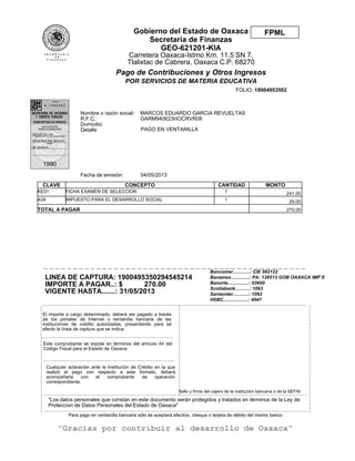"Los datos personales que constan en este documento serán protegidos y tratados en términos de la Ley de
Proteccion de Datos Personales del Estado de Oaxaca"
04/05/2013Fecha de emisión:
CLAVE CONCEPTO CANTIDAD MONTO
KE01 FICHA EXAMEN DE SELECCION 1 241.00
A34 IMPUESTO PARA EL DESARROLLO SOCIAL 1 29.00
TOTAL A PAGAR 270.00
Bancomer.............: CIE 582122
Banamex..............: PA: 128513 GOB OAXACA IMP E
Banorte................: 03600
Scotiabank...........: 1063
Santander............: 1092
HSBC...................: 4047
PAGO EN VENTANILLA
LINEA DE CAPTURA: 1900495350294545214
IMPORTE A PAGAR..: $ 270.00
VIGENTE HASTA.......: 31/05/2013
|
|
|
|
|
|
|
|
|
|
|
|
|
|
|
|
|
|
|
|
|
|
|
|
|
|
|
|
|
|
|
_ _ _ _ _ _ _ _ _ _ _ _ _ _ _ _ _ _ _ _ _ _ _ _ _ _ _ _ _ _ _ _ _ _ _ _ _ _ _ _ _ _ _ _ _ _ _ _ _ _ _ _ _ _ _ _ _ _ _ _ _ _ _ _ _ _ _ _ _ _ _ _ _ _ _ _ _ _ _ _ _ _ _ _ _ _ _ _ _ _ _ _ _ _ _ _ _ _ _ _ _ _ _ _ _ _ _ _
_ _ _ _ _ _ _ _ _ _ _ _ _ _ _ _ _ _ _ _ _ _ _ _ _ _ _ _ _ _ _ _ _ _ _ _ _ _ _ _ _ _ _ _ _ _ _ _ _ _ _ _ _ _
_ _ _ _ _ _ _ _ _ _ _ _ _ _ _ _ _ _ _ _ _ _ _ _ _ _ _ _ _ _ _ _ _ _ _ _ _ _ _ _ _ _ _ _ _ _ _ _ _ _ _ _ _ _
_ _ _ _ _ _ _ _ _ _ _ _ _ _ _ _ _ _ _ _ _ _ _ _ _ _ _ _ _ _ _ _ _ _ _ _ _ _ _ _ _ _ _ _ _ _ _ _ _ _ _ _ _ _ _ _ _ _ _ _ _ _ _ _ _ _ _ _ _ _ _ _ _ _ _ _ _ _ _ _ _ _ _ _ _ _ _ _ _ _ _ _ _ _ _ _ _ _ _ _ _ _ _ _ _ _ _ _
_ _ _ _ _ _ _ _ _ _ _ _ _ _ _ _ _ _ _ _ _ _ _ _ _ _ _ _ _ _ _ _ _ _ _ _ _ _ _ _ _ _ _ _ _ _ _ _ _ _ _ _ _ _ _ _ _ _ _ _ _ _ _ _ _ _ _ _ _ _ _ _ _ _ _ _ _ _ _ _ _ _ _ _ _ _ _ _ _ _ _ _ _ _ _ _ _ _ _ _ _ _ _ _ _ _ _ _
|
|
|
|
|
|
|
|
|
|
|
|
|
|
|
|
|
|
|
|
|
|
|
|
|
|
|
|
|
|
|
|
|
|
|
|
|
|
|
|
|
|
|
|
|
|
|
|
|
|
|
|
|
|
|
|
|
_ _ _ _ _ _ _ _ _ _ _ _ _ _ _ _ _ _ _ _ _ _ _ _ _ _ _ _ _ _ _ _ _ _ _ _ _ _ _ _ _ _ _ _ _
Para pago en ventanilla bancaria sólo se aceptará efectivo, cheque o tarjeta de débito del mismo banco
"Gracias por contribuir al desarrollo de Oaxaca"
Nombre o razón social:
R.F.C.:
Domicilio:
Detalle
MARCOS EDUARDO GARCIA REVUELTAS
GARM940623HOCRVR08
FOLIO: 19004953502
El importe a cargo determinado, deberá ser pagado a través
de los portales de Internet o ventanilla bancaria de las
instituciones de crédito autorizadas, presentando para tal
efecto la línea de captura que se indica.
Este comprobante se expide en términos del artículo 44 del
Código Fiscal para el Estado de Oaxaca.
Cualquier aclaración ante la Institución de Crédito en la que
realizó el pago con respecto a este formato, deberá
acompañarla con el comprobante de operación
correspondiente.
Sello y firma del cajero de la institución bancaria o de la SEFIN
FPMLGobierno del Estado de Oaxaca
Secretaría de Finanzas
GEO-621201-KIA
Carretera Oaxaca-Istmo Km. 11.5 SN 7,
Tlalixtac de Cabrera, Oaxaca C.P. 68270
Pago de Contribuciones y Otros Ingresos
POR SERVICIOS DE MATERIA EDUCATIVA
 