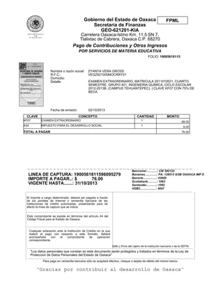 "Los datos personales que constan en este documento serán protegidos y tratados en términos de la Ley de
Proteccion de Datos Personales del Estado de Oaxaca"
02/10/2013Fecha de emisión:
CLAVE CONCEPTO CANTIDAD MONTO
KF07 EXAMEN EXTRAORDINARIO 1 68.00
A34 IMPUESTO PARA EL DESARROLLO SOCIAL 1 8.00
TOTAL A PAGAR 76.00
Bancomer.............: CIE 582122
Banamex..............: PA: 128513 GOB OAXACA IMP E
Banorte................: 03600
Scotiabank...........: 1063
Santander............: 1092
HSBC...................: 4047
EXAMEN EXTRAORDINARIO, MATRICULA 2011010021, CUARTO
SEMESTRE, GRUPO 401, INGENIERIA QUIMICA, CICLO ESCOLAR
2012-2013B, (CAMPUS TEHUANTEPEC). | CLAVE KF07 CON 75% DE
BECA
LINEA DE CAPTURA: 1900561811596095279
IMPORTE A PAGAR..: $ 76.00
VIGENTE HASTA.......: 31/10/2013
|
|
|
|
|
|
|
|
|
|
|
|
|
|
|
|
|
|
|
|
|
|
|
|
|
|
|
|
|
|
|
_ _ _ _ _ _ _ _ _ _ _ _ _ _ _ _ _ _ _ _ _ _ _ _ _ _ _ _ _ _ _ _ _ _ _ _ _ _ _ _ _ _ _ _ _ _ _ _ _ _ _ _ _ _ _ _ _ _ _ _ _ _ _ _ _ _ _ _ _ _ _ _ _ _ _ _ _ _ _ _ _ _ _ _ _ _ _ _ _ _ _ _ _ _ _ _ _ _ _ _ _ _ _ _ _ _ _ _
_ _ _ _ _ _ _ _ _ _ _ _ _ _ _ _ _ _ _ _ _ _ _ _ _ _ _ _ _ _ _ _ _ _ _ _ _ _ _ _ _ _ _ _ _ _ _ _ _ _ _ _ _ _
_ _ _ _ _ _ _ _ _ _ _ _ _ _ _ _ _ _ _ _ _ _ _ _ _ _ _ _ _ _ _ _ _ _ _ _ _ _ _ _ _ _ _ _ _ _ _ _ _ _ _ _ _ _
_ _ _ _ _ _ _ _ _ _ _ _ _ _ _ _ _ _ _ _ _ _ _ _ _ _ _ _ _ _ _ _ _ _ _ _ _ _ _ _ _ _ _ _ _ _ _ _ _ _ _ _ _ _ _ _ _ _ _ _ _ _ _ _ _ _ _ _ _ _ _ _ _ _ _ _ _ _ _ _ _ _ _ _ _ _ _ _ _ _ _ _ _ _ _ _ _ _ _ _ _ _ _ _ _ _ _ _
_ _ _ _ _ _ _ _ _ _ _ _ _ _ _ _ _ _ _ _ _ _ _ _ _ _ _ _ _ _ _ _ _ _ _ _ _ _ _ _ _ _ _ _ _ _ _ _ _ _ _ _ _ _ _ _ _ _ _ _ _ _ _ _ _ _ _ _ _ _ _ _ _ _ _ _ _ _ _ _ _ _ _ _ _ _ _ _ _ _ _ _ _ _ _ _ _ _ _ _ _ _ _ _ _ _ _ _
|
|
|
|
|
|
|
|
|
|
|
|
|
|
|
|
|
|
|
|
|
|
|
|
|
|
|
|
|
|
|
|
|
|
|
|
|
|
|
|
|
|
|
|
|
|
|
|
|
|
|
|
|
|
|
|
|
_ _ _ _ _ _ _ _ _ _ _ _ _ _ _ _ _ _ _ _ _ _ _ _ _ _ _ _ _ _ _ _ _ _ _ _ _ _ _ _ _ _ _ _ _
Para pago en ventanilla bancaria sólo se aceptará efectivo, cheque o tarjeta de débito del mismo banco
"Gracias por contribuir al desarrollo de Oaxaca"
Nombre o razón social:
R.F.C.:
Domicilio:
Detalle
ZYANYA VERA GROSS
VEGZ921005MOCRRY01
FOLIO: 19005618115
El importe a cargo determinado, deberá ser pagado a través
de los portales de Internet o ventanilla bancaria de las
instituciones de crédito autorizadas, presentando para tal
efecto la línea de captura que se indica.
Este comprobante se expide en términos del artículo 44 del
Código Fiscal para el Estado de Oaxaca.
Cualquier aclaración ante la Institución de Crédito en la que
realizó el pago con respecto a este formato, deberá
acompañarla con el comprobante de operación
correspondiente.
Sello y firma del cajero de la institución bancaria o de la SEFIN
FPMLGobierno del Estado de Oaxaca
Secretaría de Finanzas
GEO-621201-KIA
Carretera Oaxaca-Istmo Km. 11.5 SN 7,
Tlalixtac de Cabrera, Oaxaca C.P. 68270
Pago de Contribuciones y Otros Ingresos
POR SERVICIOS DE MATERIA EDUCATIVA
 