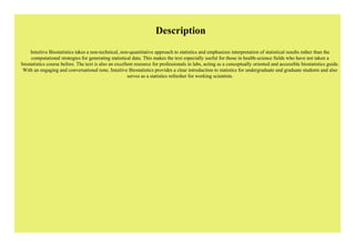 Description
Intuitive Biostatistics takes a non-technical, non-quantitative approach to statistics and emphasizes interpretation of statistical results rather than the
computational strategies for generating statistical data. This makes the text especially useful for those in health-science fields who have not taken a
biostatistics course before. The text is also an excellent resource for professionals in labs, acting as a conceptually oriented and accessible biostatistics guide.
With an engaging and conversational tone, Intuitive Biostatistics provides a clear introduction to statistics for undergraduate and graduate students and also
serves as a statistics refresher for working scientists.
 