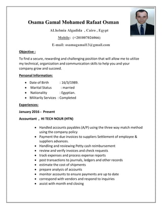 Osama Gamal Mohamed Rafaat Osman
ALhelmia Algadida , Cairo , Egypt
Mobile: (+201007026066)
E-mail: osamagamal13@gmail.com
Objective :
To find a secure, rewarding and challenging position that will allow me to utilize
my technical, organization and communication skills to help you and your
company grow and succeed.
Personal Information:
 Date of Birth : 16/3/1989.
 Marital Status : married
 Nationality : Egyptian.
 Militarily Services : Completed
Experiences:
January 2016 - Present
Accountant , HI TECH NOUR (HTN)
 Handled accounts payables (A/P) using the three way match method
using the company policy
 Payment the due invoices to suppliers Settlement of employee &
suppliers advances.
 Handling and reviewing Petty cash reimbursement
 review and verify invoices and check requests
 track expenses and process expense reports
 post transactions to journals, ledgers and other records
 estimate the cost of shipments
 prepare analysis of accounts
 monitor accounts to ensure payments are up to date
 correspond with vendors and respond to inquiries
 assist with month end closing
 