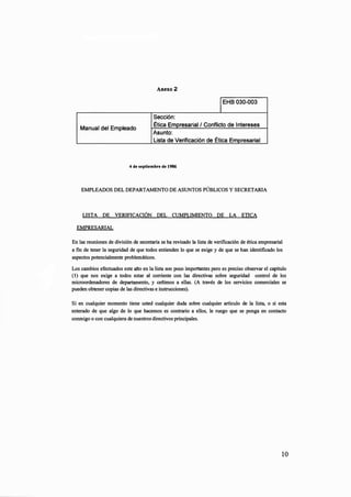 Anexo2
1EHB 030-003
Sección:
Manual del Empleado
Ética Empresarial / Conflicto de Intereses
Asunto:
Lista de Verificación de Ética Empresarial
4 de septiembre de 1986
EMPLEADOS DEL DEPARTAMENTO DE ASUNTOS PÚBLICOS Y SECRETARIA
LISTA DE VERIFICACIÓN DEL CUMPLIMIENTO DE LA ETICA
EMPRESARIAL
En las reuniones de división de secretaria se ha revisado la lista de verificación de ética empresarial
a fin de tener la seguridad de que todos entienden lo que se exige y de que se han identificado los
aspectos potencialmente problemáticos.
Los cambios efectuados este afio en la lista son poco importantes pero es preciso observar el capitulo
(1) que nos exige a todos estar al corriente con las directivas sobre seguridad control de los
microordenadores de departamento, y ceñimos a ellas. (A través de los servicios comerciales se
pueden obtener copias de las directivas e instrucciones).
Si en cualquier momento tiene usted cualquier duda sobre cualquier artículo de la lista, o si esta
enterado de que algo de lo que hacemos es contrario a ellos, le ruego que se ponga en contacto
conmigo o con·cualquiera de nuestros directivos principales.
10
 
