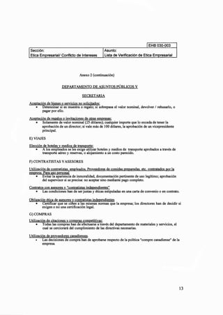 EHB 030-003
Asunto:
resarial/ Conflicto de Intereses Lista de Verificación de Etica Em resarial
Anexo 2(continuación)
DEPARTAMENTO DE ASUNTOS PÚBLICOS Y
SECRETARIA
Aceptación de bienes o servicios no solicitados:
• Detenninar si es muestra o regalo; si sobrepasa el valor nominal, devolver 1 rehusarlo, o
pagar por ello.
Aceptación de regalos o invitaciones de otras empresas:
• Solamente de valor nominal (25 dólares); cualquier importe que lo exceda de tener la
aprobación de un director; si vale más de 100 dólares, la aprobación de un vicepresidente
principal.
E)VIAJES
Elección de hoteles y medios de transporte:
• A los empleados se les exige utilizar hoteles y medios de transporte aprobados a través de
transporte aéreo y reservas, o alojamiento a un costo parecido.
F)CONTRATISTAS YASESORES
Utilización de contratistas. empleados. Proveedores de comidas preparadas. etc. contratados por la
empresa. Para uso personal
• Evitar la apariencia de inmoralidad, documentación pertinente de uso legítimo; aprobación
del supervisor si se precisa: no aceptar sino mediante pago completo.
Contratos con asesoresy "contratistas independientes"
• Las condiciones han de ser justas y éticas estipuladas en una carta de convenio o en contrato.
Obligación ética de asesoresy contratistas independientes
• Certificar que se cifien a las mismas normas que la empresa; los directores han de decidir si
exigen o no una certificación legal.
G)COMPRAS
Utilización de citacionesy compras competitivas:
• Todas las compras han de efectuarse a través del departamento de materiales y servicios, el
cual se cerciorará del cumplimiento de las directivas necesarias.
Utilización de proveedores canadienses.
• Las decisiones de compra han de aprobarse respecto de la política "compre canadiense" de la
empresa.
13
 