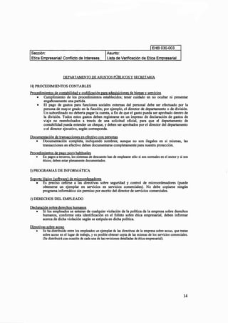 EHB 030-003
Asunto:
resarial/ Conflicto de Intereses Lista de Verificación de Etica Em resarial
DEPARTAMENTO DE ASUNTOS PÚBLICOS Y SECRETARIA
H)PROCEDIMIENTOS CONTABLES
Procedimientos de contabilidad v codificaciónpara adquisiciones de bienesy servicios
• Cumplimiento de los procedimientos establecidos; tener cuidado en no ocultar ni presentar
engañosamente una partida.
• El pago de gastos para funciones sociales externas del personal debe ser efectuado por la
persona de mayor grado en la función; por ejemplo, el director de departamento o de división.
Un subordinado no debería pagar la cuenta, a fin de que el gasto pueda ser aprobado dentro de
la división. Todos estos gastos deben registrarse en un impreso de declaración de gastos de
viaje no reembolsados a través de una solicitud oficial, para que el departamento de
contabilidad pueda extender un cheque, y deben ser aprobados por el director del departamento
o el director ejecutivo, según corresponda.
Documentación de transacciones en efectivo conpersonas
• Documentación completa, incluyendo nombres; aunque no son ilegales en si mismas, las
transacciones en efectivo deben documentarse completamente para nuestra protección.
Procedimientos de pago poco habituales
• En pagos a terceros, los sistemas de descuento han de emplearse sólo si son normales en el sector y si son
éticos; deben estar plenamente documentados.
1) PROGRAMAS DE INFORMÁTICA
Soporte lógico (software) de microordenadores
• Es preciso ceñirse a las directivas sobre seguridad y control de microordenadores (puede
obtenerse un ejemplar en servicios en servicios comerciales). No debe copiarse ningún
programa informático sin permiso por escrito del director de servicios comerciales.
J) DERECHOS DEL EMPLEADO
Declaración sobre derechos humanos
• Si los empleados se enteran de cualquier violación de la política de la empresa sobre derechos
humanos, conforme esta identificación en el folleto sobre ética empresarial, deben informar
acerca de dicha violación según se estipula en dicha política.
Directivas sobre acoso
• Se ha distribuido entre los empleados un ejemplar de las directivas de la empresa sobre acoso, que tratan
sobre acoso en el lugar de trabajo, y es posible obtener copia de las mismas de los servicios comerciales.
(Se distribuirá con ocasión de cada una de las revisiones detalladas de ética empresarial).
14
 
