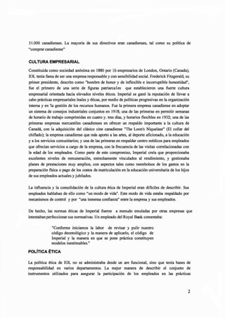 31.000 canadienses. La mayoría de sus directivos eran canadienses, tal como su política de
"comprar canadiense"
CULTURA EMPRESARIAL
Constituida como sociedad anónima en 1880 por 16 empresarios de London, Ontario (Canada),
IOL tenia fama de ser una empresa responsable y con sensibilidad social. Frederick Fitzgerald, su
primer presidente, descrito como "hombre de honor y de inflexible e incorruptible honestidad",
fue el primero de una serie de figuras patriarcales que establecieron una fuerte cultura
empresarial orientada hacia elevados niveles éticos. Imperial se ganó la reputación de llevar a
cabo prácticas empresariales leales y éticas, por medio de políticas progresivas en la organización
interna y en 'la gestión de los recursos humanos. Fue la primera empresa canadiense en adoptar
un sistema de consejos industriales conjuntos en 1918; una de las primeras en permitir semanas
de horario de trabajo comprimidas en cuatro y. tres días, y horarios flexibles en 1932; una de las
primeras empresas mercantiles canadienses en ofrecer un respaldo importante a la cultura de
Canadá, con la adquisición del clásico cine canadiense "The Loon's Niquelase" (El collar del
chiflado); la empresa canadiense que más aporto a las artes, al deporte aficionado, a la educación
y a los servicios comunitarios; y una de las primeras en respaldar centro médicos para empleados
que ofrecían servicios a cargo de la empresa, con la frecuencia de las visitas correlacionadas con
la edad de los empleados. Como parte de este compromiso, Imperial creía que proporcionaba
excelentes niveles de remuneración, estrechamente vinculados al rendimiento, y gestionaba
planes de prestaciones muy amplios, con aspectos tales como reembolsos de los gastos en la
preparación fisica o pago de los costos de matriculación en la educación universitaria de los hijos
de sus empleados actuales y jubilados.
La influencia y la consolidación de la cultura ética de Imperial eran dificiles de describir. Sus
empleados hablaban de ello como "un modo de vida". Este modo de vida estaba respaldado por
mecanismos de control y por "una inmensa confianza" entre la empresa y sus empleados.
De hecho, las normas éticas de Imperial fueron a menudo emuladas por otras empresas que
intentaban perfeccionar sus normativas. Un empleado del Royal Bank comentaba:
"Conforme iniciamos la labor de revisar y pulir nuestro
código deontológico y la manera de aplicarlo, el código de
Imperial y la manera en que se pone práctica constituyen
modelos inestimables."
POLÍTICA ÉTICA
La política ética de IOL no se administraba desde un are funcional, sino que tenía bases de
responsabilidad en varios departamentos. La mejor manera de describir el conjunto de
instrumentos utilizados para asegurar la participación de los empleados en las prácticas
2
 