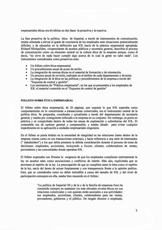 empresariales éticas era dividirlas en dos fases: la proactiva y la reactiva.
La fase proactiva de la política ética de Imperial, a través de instrumentos de comunicación,
estaba orientada a elevar el grado de conciencia de los empleados ante situaciones potencialmente
dificiles, y de educarlos en la definición que IOL hacía de la práctica empresarial apropiada.
Richard Michaelides, vicepresidente de asuntos públicos y secretario general, describía el proceso
de comunicación como un elemento central en la cultura ética de la empresa porque, como él
decía, "no sirve de nada hacer cumplir algo acerca de lo cual la gente no sabe nada". Los
instrumentos considerados como proactivos eran:
• Un folleto sobre ética empresarial.
• Un procedimiento anual de acuse de recibo.
• La integración de normas éticas en el material de formación y de orientación.
• Un proceso anual de revisión, realizado en el ámbito de cada departamento o división.
• La integración de la ética en las políticas y procedimientos de la empresa a través del
"Esquema de control y gestión".
• Los seminarios de "Práctica empresarial", en los que se presentaba a los empleados de
IOL el material contenido en el "Esquema de control de gestión"
FOLLETO SOBRE ÉTICA EMPRESARIAL
El folleto sobre ética empresarial, de 20 páginas, que exponía lo que IOL esperaba como
comportamiento en lo concerniente a transacciones comerciales, era el instrumento central de la
política ética. Se preparaba, coordinaba y actualizaba a través del departamento de secretaría
general, y estaba por consiguiente enfocado a la empresa en su conjunto. Sin embargo, se ponía en
práctica y se comprobaba dentro de todas las ramas de explotación y subsidiarias del IOL. El
contendido era de carácter general y comprensible, y estaba ideado para evitar cualquier
impedimento en su aplicación a unidades empresariales singulares.
En el folleto se ponía énfasis en la necesidad de integridad en las relaciones (tanto dentro de la
empresa misma como en sus transacciones externas), y hacía referencia a una serie de interesados
(" stakeholders") a los que debía prestarse la debida consideración durante el proceso de toma de
decisiones: empleados; accionistas, incluyendo a Exxon; clientes; colaboradores de ventas;
proveedores y las comunidades donde operaban lOL.
El folleto expresaba con firmeza la exigencia de que los empleados cumplieran estrictamente la
ley en asuntos tales como asociaciones y conflictos de interés. Más aún, explicitaba que se
atuviesen al espíritu de la ley. La preocupación de que se cumpliera tanto la letra como el espíritu
de la ley, nacía del deseo de actuar limpiamente y con transparencia frente a la opinión publica.
Esto, que se consideraba como un deber ineludible a causa del tamaño de IOL y del nivel de
participación extranjera en ella, estaba bien resumido en el folleto:
"La política de Imperial Oil y de la y de la familia de empresas Esso ha
consistido siempre en mantener los más elevados niveles éticos en sus
relaciones comerciales y con quienes están asociados a sus actividades:
sus empleados, accionistas, clientes, colaboradores para las ventas,
proveedores, gobiernos y el público. De ningún director o empleado,
3
 