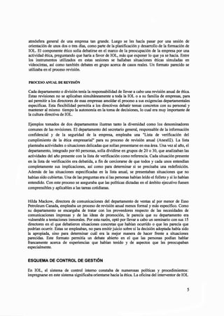 atmósfera general de una empresa tan grande. Luego se les hacía pasar por una sesión de
orientación de unos dos o tres días, como parte de la planificación y desarrollo de la formación de
IOL. El componente ético solía debatirse en el marco de la preocupación de la empresa por una
actividad ética, preguntando que haría a favor de IOL, más que exponer lo que ya se hacia. Entre
los instrumentos utilizados en estas sesiones se hallaban situaciones éticas simuladas en
videocintas, así como también debates en grupo acerca de casos reales. Un formato parecido se
utilizaba en el proceso revisión.
PROCESO ANUAL DE REVISiÓN
Cada departamento o división tenía la responsabilidad de llevar a cabo una revisión anual de ética.
Estas revisiones no se aplicaban simultáneamente a toda la IOL o a su familia de empresas, para
así permitir a los directores de esas empresas amoldar el proceso a sus exigencias departamentales
especificas. Esta flexibilidad permitía a los directivos debatir temas concretos con su personal y
mantener al mismo tiempo la autonomía en la toma de decisiones, lo cual era muy importante de
la cultura directiva de lOL.
Ejemplos tomados de dos departamentos ilustran tanto la diversidad como los denominadores
comunes de las revisiones. El departamento del secretario general, responsable de la información
confidencial y de la seguridad de la empresa, empleaba una "Lista de verificación del
cumplimiento de la ética empresarial" para su proceso de revisión anual (Anex02). La lista
planteaba actividades o situaciones delicadas que solían presentarse en esa área. Una vez al año, el
departamento, integrado por 60 personas, solía dividirse en grupos de 20 o 30, que analizaban las
actividades del año presente con la lista de verificación como referencia. Cada situación presente
en,la lista de verificación era debatida, a fin de cerciorarse de que todos y cada unos entendían
completamente sus implicaciones, así como para determinar si se precisaba una redefinición.
Además de las situaciones especificadas en la lista anual, se presentaban situaciones que no
habían sido cubiertas. Una de las preguntas era si las personas habían leído el folleto y si lo habían
entendido. Con este proceso se aseguraba que las políticas dictadas en el ámbito ejecutivo fuesen
comprensibles y aplicables a las tareas cotidianas.
Hilda Mackow, directora de comunicaciones del departamento de ventas al por menor de Esso
Petroleum Canada, empleaba un proceso de revisión anual menos formal y más específico. Como
su departamento se encargaba de tratar con los proveedores respecto de las necesidades de
comunicaciones impresas y de las ideas de promoción, le parecía que su departamento era
vulnerable a tentaciones inmorales. Por esta razón, optó por llevar a cabo un seminario con sus 15
directores en el que debatieron situaciones concretas que habían ocurrido o que les parecía que
podrían ocurrir. Estas se empleaban, no para emitir juicio sobre si la decisión adoptada había sido
la apropiada, sino para determinar cuál era la mejor manera de hacer frente a situaciones
parecidas. Este formato permitía un debate abierto en el que las personas podían hablar
francamente acerca de experiencias que habían tenido y de aspectos que les preocupaban
especialmente.
ESQUEMA DE CONTROL DE GESTiÓN
En IOL, el sistema de control interno constaba de numerosas políticas y procedimientos:
impregnarse en este sistema significaba orientarse hacia la ética. La oficina del interventor de IOL
5
 