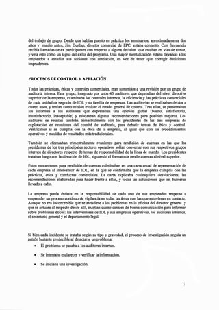 del trabajo de grupo. Desde que habían puesto en práctica los seminarios, aproximadamente dos
años y medio antes, Jim Dunlap, director comercial de EPC, estaba contento. Con frecuencia
recibía llamadas de ex participantes con respecto a alguna decisión que estaban en vías de tomar,
y veía esto como un signo del éxito del programa. Una mayor mentalización estaba llevando a los
empleados a estudiar sus acciones con antelación, en vez de tener que corregir decisiones
imprudentes.
PROCESOS DE CONTROL Y APELACIÓN
Todas las prácticas, éticas y controles comerciales, eran sometidos a una revisión por un grupo de
auditoría interna. Este grupo, integrado por unos 45 auditores que dependían del nivel directivo
superior de la empresa, examinaba los controles internos, la eficiencia y las prácticas comerciales
de cada unidad de negocio de IOL y su familia de empresas. Las auditorías se realizaban de dos a
cuatro años, y tenían como misión evaluar el estado general de control. Tras ellas, se presentaban
los informes a los auditores que expresaban una opinión global (bueno, satisfactorio,
insatisfactorio, inaceptable) .y esbozaban algunas recomendaciones para posibles mejoras. Los
auditores se reunían también trimestralmente con los presidentes de las tres empresas de
explotación en reuniones del comité de auditoría, para debatir temas de ética y control.
Verificaban si se cumplía con la ética de la empresa, al igual que con los procedimientos
operativos y medidas de resultados más tradicionales.
También se efectuaban trimestralmente reuniones para rendición de cuentas en las que los
presidentes de los tres principales sectores operativos solían conversar con sus respectivos grupos
internos de directores respecto de temas de responsabilidad de la línea de mando. Los presidentes
trataban luego con la dirección de IOL, siguiendo el formato de rendir cuentas al nivel superior.
Estos mecanismos para rendición de cuentas culminaban en una carta anual de representación de
cada empresa al interventor de IOL, en la que se confirmaba que la empresa cumplía con las
prácticas, ética y conductas comerciales. La carta explicaba cualesquiera desviaciones, las
recomendaciones elaboradas para hacer frente a ellas, y todas las actuaciones que se, hubieran
llevado a cabo.
La empresa ponía énfasis en la responsabilidad de cada uno de sus empleados respecto a
emprender un proceso continuo de vigilancia en todas las áreas con las que estuvieran en contacto.
Aunque no era inconcebible que se atendiese a los problemas en la oficina del director general y
que se actuara al respecto desde allí, existían cuatro canales de buena comunicación para informar
sobre problemas éticos: los interventores de IOL y sus empresas operativas, los auditores internos,
el secretario general y el departamento legal.
Si bien cada incidente se trataba según su tipo y gravedad, el proceso de investigación seguía un
patrón bastante predecible al detectarse un problema:
• El problema se pasaba a los auditores internos.
• Se intentaba esclarecer y verificar la información.
• Se iniciaba una investigación.
7
 
