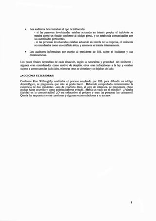 • Los auditores determinaban el tipo de infracción:
- si las personas involucradas estaban actuando en interés propio, el incidente se
trataba como un fraude conforme al código penal, y se establecía comunicación con
las autoridades pertinentes.
- si las personas involucradas estaban actuando en interés de la empresa, el incidente
se consideraba como un conflicto ético, y entonces se trataba internamente.
• Los auditores informaban por escrito al presidente de IOL sobre el incidente y sus
consecuencias.
Los pasos finales dependían de cada situación, según la naturaleza y gravedad del incidente -
algunos eran considerados como motivo de despido, otros eran infracciones a la ley y estaban
sujetos a consecuencias judiciales, mientras otros se debatían y se dejaban de lado.
¿ACCIONES ULTERIORES?
Confonne Ron Willoughby analizaba el proceso empleado por IOL para difundir su código
deontológico, se preguntaba que más se podía hacer. Habiendo comprobado recientemente la
existencia de dos incidentes -uno de conflicto ético, el otro de intereses- se preguntaba cómo
podían haber ocurrido y como podrían haberse evitado. ¿Había un vacío en el proceso? ¿Faltaba
claridad en la comunicación? ¿O era exhaustivo el proceso y eran las personas las causantes?
Quería dar respuesta a estas cuestiones y algunas recomendaciones a su sucesor.
8
 