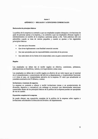 Anexo 1
APÉNDICE 2- REGALOS Y ATENCIONES COMERCIALES
Declaración de principios básicos
La política de la empresa es contraria a que sus empleados acepten obsequios o invitaciones de
parte de personas ajenas a la empresa, y es contraria a que sus empleados ofrezcan regalos o
entretenimientos en nombre de la empresa a personas ajenas a ella. Tales prácticas sólo son
admisibles cuando se trata de valores pequeñ.os y cuando se ajustan a los siguientes
principios básicos:
• Que sean poco frecuentes
• Que sirvan legítimamente a una finalidad comercial concreta
• Que sean apropiadas para las responsabilidades comerciales de las personas
• Que estén dentro de los límites de la reciprocidad, como un gasto comercial normal.
Regalos
Los empleados no deben dar ni recibir regalos en efectivo, comisiones, préstamos,
participaciones en beneficios, valores, ni el equivalente a estas cosas.
Los empleados no deben dar ni recibir regalos en efectivo de un valor mayor que el nominal
sin el consentimiento y conocimiento del jefe de su departamento, o vicepresidente funcional,
o si viene al caso, un vicepresidente ejecutivo de la empresa. El valor que actualmente se
considera nominal es de 25 dólares, o menor.
Invitaciones y reuniones de negocios.
La empresa es contraria a ofrecer o recibir invitaciones (cenas o un acontec1m1ento de
diversión, deportivo o recreativo); sin embargo se reconoce que determinadas atenciones
comerciales dentro de los principios básicos de la política de la empresa puedan ser apropiadas
de vez en cuando.
Exposición completa de la empresa
Se puede obtener una exposición completa de la política de la empresa sobre regalos e
invitaciones solicitándolo la dirección de división o de departamento.
9
 