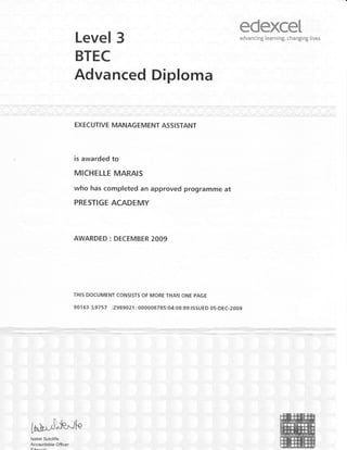 Level 3
edexceIadvancing learning, changing lives
BTEC
Advanced Diploma
is awarded to
MICHELLE MARAIS
who has completed an approved programme at
PRESTIGE ACADEMY
AWARDED : DECEMBER 2009
THIS DOCUMENT CONSISTS OF MORE THAN ONE PAGE
901 63 :L9757 :7989021: 000008785:04:08:89:ISSUED 05-DEC-2009
-aE-preE=!1,.'--,.-.-, 1'r'; .1 'j-'{te^ :{=-.p+- ..*T-ll.,T,--.F ,... tS:TZa.
.,, ;;,i,;:
,':': 'i''
lsabel Sutcliffe .
Accor"rntable Officer
 