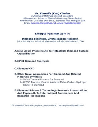 Dr. Kuruvilla (Karl) Cherian
Independent Materials Scientist-Consultant
(Diamond and Advanced Materials Processing Technologies)
Home Office: 347 Rose Brier Drive, Rochester Hills, Michigan, USA
Email: kuruvilla.cherian@usa.net, amprayilusa@gmail.com
Excerpts from R&D work in:
Diamond Synthesis/Crystallization Research
(at university and industrial laboratories in India, Australia and USA)
A.New Liquid Phase Route To Metastable Diamond Surface
Crystallization
B. HPHT Diamond Synthesis
C. Diamond CVD
D.Other Novel Approaches For Diamond And Related
Materials Synthesis
a) Solvo-Thermal Process For Diamond
b) LPSSS Process: Plasma Assisted Metal-Carbon-Hydrogen
Route To Diamond
E. Diamond Science & Technology Research Presentations
And Papers At/In International Conferences And
Research Publications
(If interested in similar projects, please contact: amprayilusa@gmail.com)
 