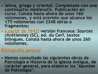 latina, griega y oriental. Completada con una  continuatio medievalis . Publicación en curso. Consta hasta ahora de unos 160 volúmenes, y está previsto que alcance los 175 volúmenes con 2348 obras o fragmentos;  a partir de 1942 : versión francesa:  Sources chrétiennes  (SC), ed. du Cerf, textos bilingues. Consta hasta ahora de unos 260 volúmenes. Bibliografía general Hemos consultado las siguientes obras de Patrología e Historia de la Iglesia Antigua, de carácter general, para elaborar los "Apuntes de Patrología": 