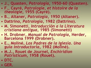 J., Quasten , Patrología , 1950-60 (Quasten).  F., Cayré , Patrologie, et histoire de la theologie , 1955 (Cayré).  B., Altaner,  Patrología , 1950 (Altaner).  Dattrino,  Patrologia , 1982 (Dattrino).  M. Simonetti,  Introducción a la Literatura cristiana antigua , 1985   (Simonetti)  H. Drobner,  Manual de Patrología , Herder, Barcelona 1999 (Drobner).  E., Moliné,  Los Padres de la Iglesia. Una guía introductoria , 1982 (Moliné).  M.J., Rouet de Journel,  Enchiridion Patristicum , 1958 (Rouet).  DTC.  GER.  