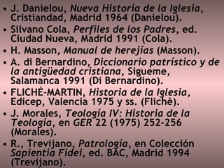 J. Danielou,  Nueva Historia de la Iglesia , Cristiandad, Madrid 1964 (Danielou).  Silvano Cola,  Perfiles de los Padres , ed. Ciudad Nueva, Madrid 1991 (Cola).  H. Masson,  Manual de herejías  (Masson).  A. di Bernardino,  Diccionario patrístico y de la antigüedad cristiana , Sígueme, Salamanca 1991 (Di Bernardino).  FLICHÉ-MARTIN , Historia de la Iglesia , Edicep, Valencia 1975 y ss. (Flichè).  J. Morales,  Teología IV: Historia de la Teología , en  GER  22 (1975) 252-256 (Morales).  R., Trevijano,  Patrología , en Colección  Sapientia Fidei , ed. BAC, Madrid 1994 (Trevijano).  
