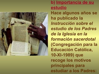 b)  Importancia de su estudio Hace algunos años se ha publicado la  Instrucción sobre el estudio de los Padres de la Iglesia en la formación sacerdotal  (Congregación para la Educación Católica, 10-XI-1989) que recoge los motivos principales para estudiar a los Padres: 