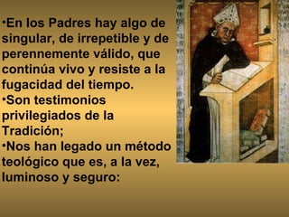 En los Padres hay algo de singular, de irrepetible y de perennemente válido, que continúa vivo y resiste a la fugacidad del tiempo.  Son testimonios privilegiados de la Tradición;  Nos han legado un método teológico que es, a la vez, luminoso y seguro: 
