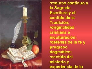 recurso continuo a la Sagrada Escritura y al sentido de la Tradición;  originalidad cristiana e inculturación;  defensa de la fe y progreso dogmático;  sentido del misterio y experiencia de lo divino. 