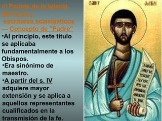 c)  Padres de la Iglesia, doctores y    escritores eclesiásticos —  Concepto de "Padre" Al principio, este título se aplicaba fundamentalmente a los Obispos. Era sinónimo de maestro.  A partir del s. IV  adquiere mayor extensión y se aplica a aquellos representantes cualificados en la transmisión de la fe. 