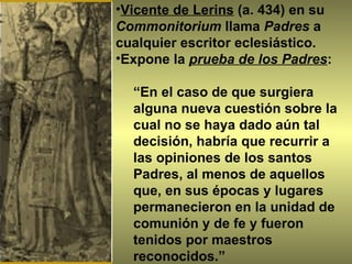 Vicente de Lerins  (a. 434) en su  Commonitorium  llama  Padres  a cualquier escritor eclesiástico. Expone la  prueba de los Padres :  “ En el caso de que surgiera alguna nueva cuestión sobre la cual no se haya dado aún tal decisión, habría que recurrir a las opiniones de los santos Padres, al menos de aquellos que, en sus épocas y lugares permanecieron en la unidad de comunión y de fe y fueron tenidos por maestros reconocidos.” 
