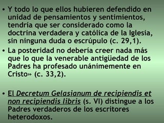 Y todo lo que ellos hubieren defendido en unidad de pensamientos y sentimientos, tendría que ser considerado como la doctrina verdadera y católica de la Iglesia, sin ninguna duda o escrúpulo (c. 29,1).  La posteridad no debería creer nada más que lo que la venerable antigüedad de los Padres ha profesado unánimemente en Cristo» (c. 33,2). El  Decretum Gelasianum de recipiendis et non recipiendis libris   (s. VI) distingue a los Padres verdaderos de los escritores heterodoxos. 