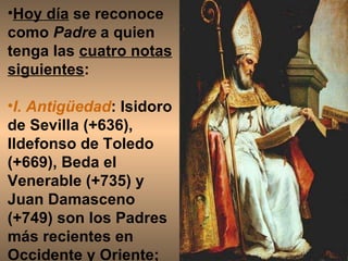 Hoy día  se reconoce como  Padre  a quien tenga las  cuatro notas siguientes :  I. Antigüedad : Isidoro de Sevilla (+636), Ildefonso de Toledo (+669), Beda el Venerable (+735) y Juan Damasceno (+749) son los Padres más recientes en Occidente y Oriente;  