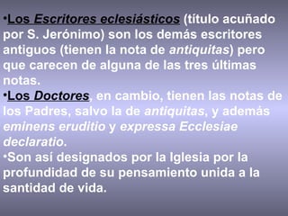 Los  Escritores eclesiásticos  (título acuñado por S. Jerónimo) son los demás escritores antiguos (tienen la nota de  antiquitas ) pero que carecen de alguna de las tres últimas notas.  Los  Doctores , en cambio, tienen las notas de los Padres, salvo la de  antiquitas , y además  eminens eruditio  y  expressa Ecclesiae declaratio .  Son así designados por la Iglesia por la profundidad de su pensamiento unida a la santidad de vida. 