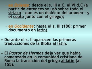 en  Oriente : desde el s. III a.C. al VI d.C (a partir de entonces se usó sobre todo el  siriaco  —que es un dialécto del arameo— y el  copto  junto con el griego);  en  Occidente : hasta el s. III (180: primer documento en  latín ).  Durante el s. II aparecen las primeras traducciones de la Biblia  al latín .  El  Pastor de Hermas  deja ver que había comenzado en la comunidad cristiana de Roma la transición del griego  al latín  (a. 155).  