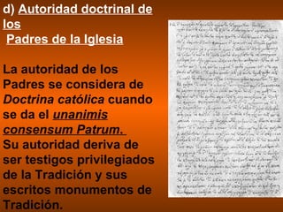 d)  Autoridad doctrinal de los     Padres de la Iglesia La autoridad de los Padres se considera de  Doctrina católica  cuando se da el  unanimis consensum Patrum .  Su autoridad deriva de ser testigos privilegiados de la Tradición y sus escritos monumentos de Tradición. 