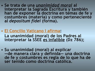 Se trata de una  unanimidad moral  al interpretar la Sagrada Escritura y también han de exponer la doctrina en temas de fe y costumbres (materia) y como perteneciente al  depositum fidei  (forma). El Concilio Vaticano I afirma : La unanimidad (moral) de los Padres al interpretar la SSEE  es infalible  (Dz 786);  Su unanimidad (moral) al explicar  —de manera clara y definida— una doctrina  de fe y costumbres es regla de lo que ha de ser tenido como doctrina católica.  