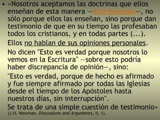 «Nosotros aceptamos las doctrinas que ellos enseñan de esta manera — dice Newman —, no sólo porque ellos las enseñan, sino porque dan testimonio de que en su tiempo las profesaban todos los cristianos, y en todas partes (...).  Ellos  no hablan de sus opiniones personales . No dicen "Esto es verdad porque nosotros lo vemos en la Escritura" —sobre esto podría haber discrepancia de opinión—, sino:  "Esto es verdad, porque de hecho es afirmado y fue siempre afirmado por todas las Iglesias desde el tiempo de los Apóstoles hasta nuestros días, sin interrupción".  Se trata de una simple cuestión de testimonio»  (J.H. Newman,  Discussions and Arguments,  II, 1). 