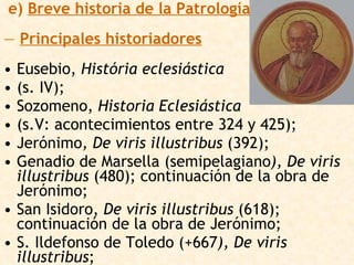 e)  Breve historia de la Patrología —  Principales historiadores Eusebio,  História eclesiástica   (s. IV);  Sozomeno,  Historia Eclesiástica   (s.V: acontecimientos entre 324 y 425);  Jerónimo , De viris illustribus  (392);  Genadio de Marsella (semipelagiano ), De viris illustribus  (480); continuación de la obra de Jerónimo;  San Isidoro,  De viris illustribus  (618); continuación de la obra de Jerónimo;  S. Ildefonso de Toledo (+667 ), De viris illustribus ;  