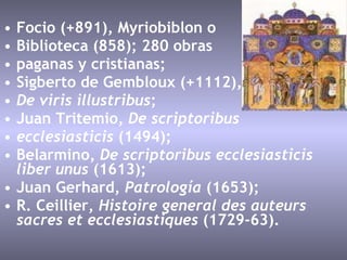 Focio (+891), Myriobiblon o  Biblioteca (858); 280 obras  paganas y cristianas;  Sigberto de Gembloux (+1112),  De viris illustribus ;  Juan Tritemio,  De scriptoribus  ecclesiasticis  (1494);  Belarmino,  De scriptoribus ecclesiasticis liber unus  (1613);  Juan Gerhard,  Patrología  (1653);  R. Ceillier,  Histoire general des auteurs sacres et ecclesiastiques  (1729-63).  