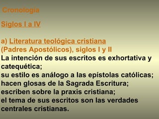 Siglos I a IV a)  Literatura teológica cristiana   (Padres Apostólicos), siglos I y II La intención de sus escritos es exhortativa y catequética;  su estilo es análogo a las epístolas católicas; hacen glosas de la Sagrada Escritura;  escriben sobre la praxis cristiana;  el tema de sus escritos son las verdades centrales cristianas.  Cronología 