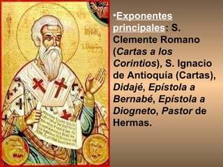 Exponentes principales : S. Clemente Romano ( Cartas a los Corintios ), S. Ignacio de Antioquía (Cartas),  Didajé ,  Epístola a Bernabé ,  Epístola a Diogneto ,  Pastor  de Hermas.  