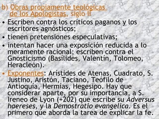 b)  Obras propiamente teológicas    de los Apologistas , siglo II Escriben contra los críticos paganos y los escritores agnósticos;  tienen pretensiones especulativas;  intentan hacer una exposición reducida a lo meramente racional; escriben contra el Gnosticismo (Basílides, Valentín, Tolomeo, Heracleón).  Exponentes : Arístides de Atenas, Cuadrato, S. Justino, Aristón, Taciano, Teófilo de Antioquía, Hermías, Hegesipo. Hay que considerar aparte, por su importancia, a S. Ireneo de Lyon (+202) que escribe su  Adversus haereses , y la  Demostratio evangelica . Es el primero que aborda la tarea de explicar la fe.  