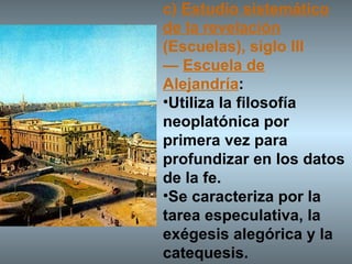 c)  Estudio sistemático de la revelación  (Escuelas), siglo III —  Escuela de Alejandría :  Utiliza la filosofía neoplatónica por primera vez para profundizar en los datos de la fe.  Se caracteriza por la tarea especulativa, la exégesis alegórica y la catequesis. 