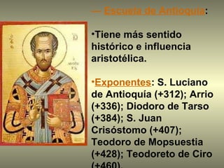 —  Escuela de Antioquía :  Tiene más sentido histórico e influencia aristotélica. Exponentes : S. Luciano de Antioquía (+312); Arrio (+336); Diodoro de Tarso (+384); S. Juan Crisóstomo (+407); Teodoro de Mopsuestia (+428); Teodoreto de Ciro (+460).  