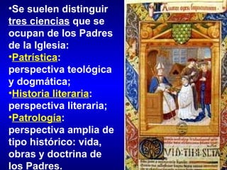 Se suelen distinguir  tres ciencias  que se ocupan de los Padres de la Iglesia: Patrística : perspectiva teológica y dogmática;  Historia literaria : perspectiva literaria;  Patrología : perspectiva amplia de tipo histórico: vida, obras y doctrina de los Padres. 