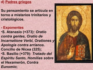 d)  Padres griegos Su pensamiento se articula en torno a misterios trinitarios y cristológicos. - Exponentes S. Atanasio (+373):  Oratio contra gentes ,  Oratio de Incarnatione Verbi ,  Orationes y Apologia contra arrianos . Concilio de Nicea (325);  S. Basilio (+379):  Tratado del Espíritu Santo ,  Homilías sobre el Hexamerón ,  Contra Eunomio ;  
