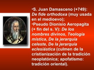 S. Juan Damasceno (+749):  De fide orthodoxa  (muy usada en el medioevo);  Pseudo Dionisio Aeropagita (+ fin del s. V):  De los nombres divinos ,  Teología mística ,  De la jerarquía celeste ,  De la jerarquía eclesiástica  (culmen de la cristianización de la tradición neoplatónica; apofatismo: tradición oriental). 