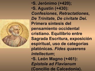 S. Jerónimo (+420);  S. Agustín (+430):  Confesiones ,  Retractationes ,  De Trinitate ,  De civitate Dei . Primera síntesis del pensamiento occidental cristiano. Equilibrio entre Sagrada Escritura, exposición espiritual, uso de categorías platónicas.  Fides quaerens intellectum ;  S. León Magno (+461):  Epistola ad Flavianum  (Concilio de Calcedonia). 