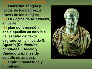 Contenido de la herencia :  1)  Literatura antigua y textos de los padres, a través de los monjes;  2)  La  Lógica  de Aristóteles, en parte;  3)  plan de formación enciclopédica en servicio del estudio del texto sagrado, en la línea de S. Agustín ( De doctrina christiana ), Boecio y Casiodoro (planes de estudio de ambos);  4)  espíritu monástico y moralismo.  