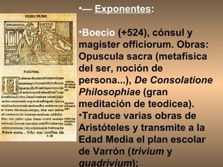 —  Exponentes : Boecio  (+524), cónsul y magister officiorum. Obras: Opuscula sacra (metafísica del ser, noción de persona...),  De Consolatione Philosophiae  (gran meditación de teodicea).  Traduce varias obras de Aristóteles y transmite a la Edad Media el plan escolar de Varrón ( trivium  y  quadrivium );  