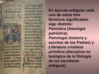En épocas antiguas cada uno de estos tres términos significaban algo distinto:  Patrística  ( theología patrística) ,  Patrología  (historia y escritos de los Padres) y Literatura cristiana primitiva  (disciplina no teológica de la filología de los escritores antiguos) 