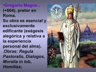 Gregorio Magno  .(+604), pretor en Roma.  Su obra es esencial y exclusivamente edificante (exégesis alegórica y relativa a la experiencia personal del alma).  .Obras:  Regula Pastoralis ,  Dialogos ,  Moralia in Iob ,  Homilías ;  