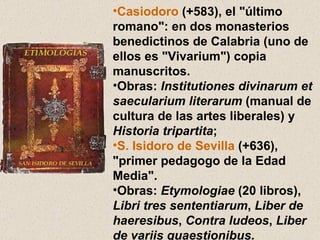 Casiodoro  (+583), el "último romano": en dos monasterios benedictinos de Calabria (uno de ellos es "Vivarium") copia manuscritos.  Obras:  Institutiones divinarum et saecularium literarum  (manual de cultura de las artes liberales) y  Historia tripartita ;  S. Isidoro de Sevilla  (+636), "primer pedagogo de la Edad Media".  Obras:  Etymologiae  (20 libros),  Libri tres sententiarum ,  Liber de haeresibus ,  Contra Iudeos ,  Liber de variis quaestionibus . 